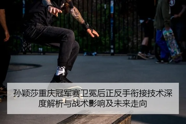 孙颖莎重庆冠军赛卫冕后正反手衔接技术深度解析与战术影响及未来走向